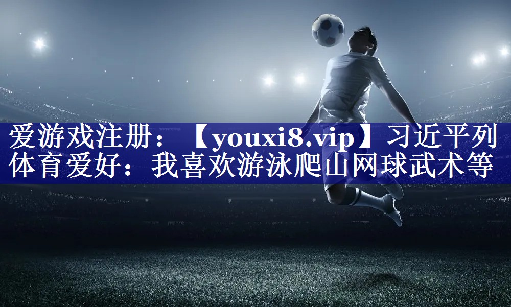 习近平列体育爱好：我喜欢游泳爬山网球武术等