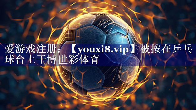 被按在乒乓球台上干博世彩体育