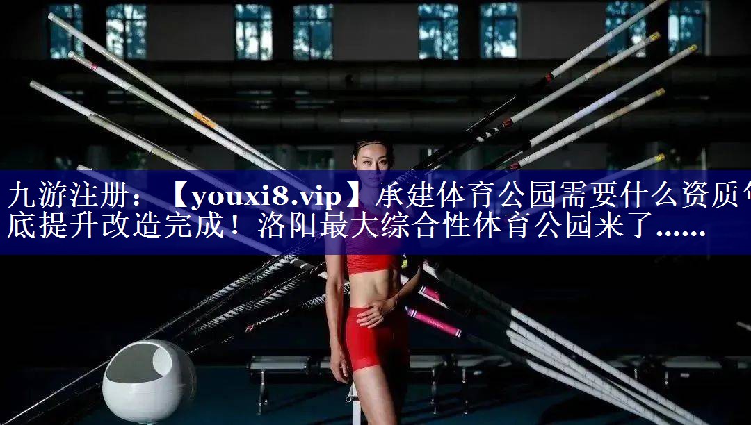 承建体育公园需要什么资质年底提升改造完成！洛阳最大综合性体育公园来了……